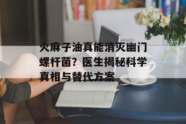 火麻子油真能消灭幽门螺杆菌？医生揭秘科学真相与替代方案-第1张图片-