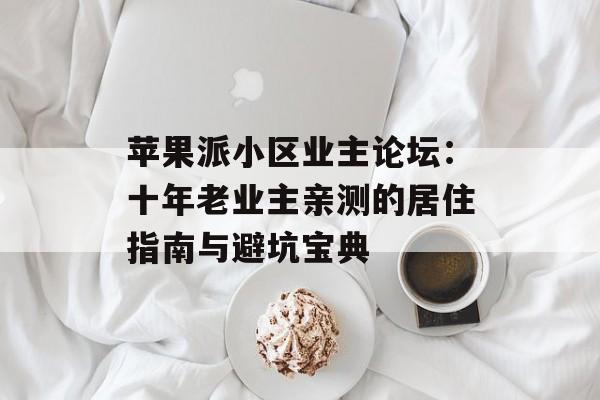苹果派小区业主论坛：十年老业主亲测的居住指南与避坑宝典-第1张图片-