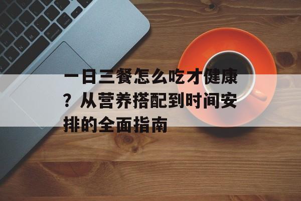 一日三餐怎么吃才健康？从营养搭配到时间安排的全面指南-第1张图片-