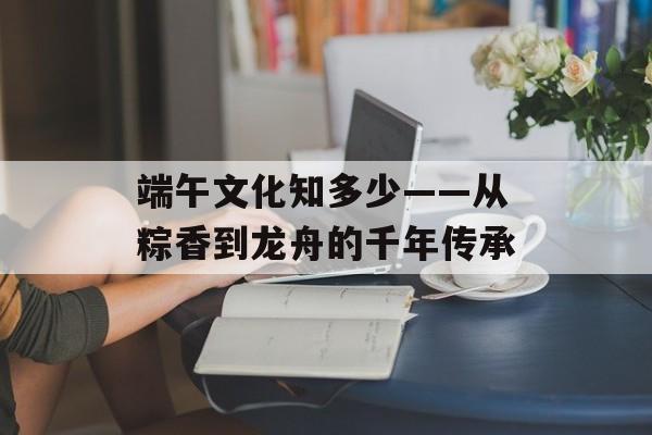 端午文化知多少——从粽香到龙舟的千年传承-第1张图片- 端午文化知多少——从粽香到龙舟的千年传承-第1张图片-