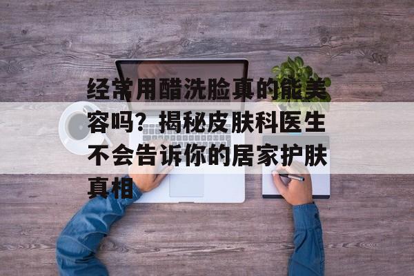 经常用醋洗脸真的能美容吗？揭秘皮肤科医生不会告诉你的居家护肤真相-第1张图片-