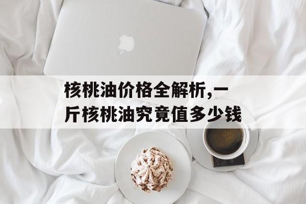 核桃油价格全解析,一斤核桃油究竟值多少钱-第1张图片-