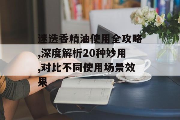 迷迭香精油使用全攻略,深度解析20种妙用,对比不同使用场景效果-第1张图片-