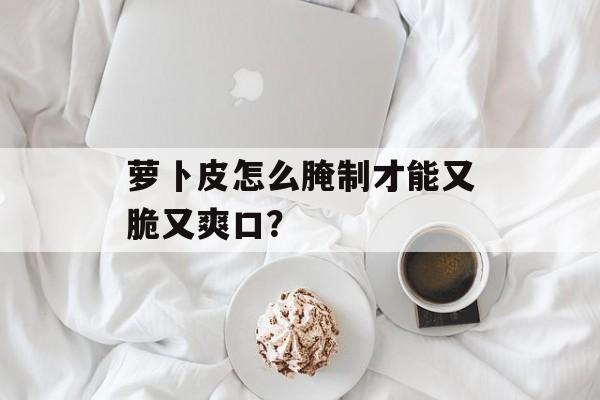 萝卜皮怎么腌制才能又脆又爽口？-第1张图片-