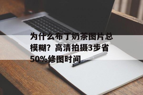 为什么布丁奶茶图片总模糊？高清拍摄3步省50%修图时间-第1张图片-