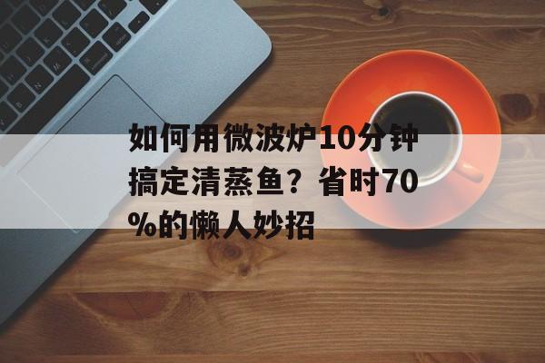 如何用微波炉10分钟搞定清蒸鱼？省时70%的懒人妙招-第1张图片-