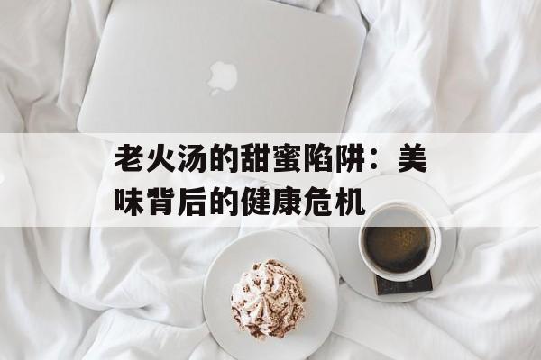 老火汤的甜蜜陷阱：美味背后的健康危机-第1张图片-