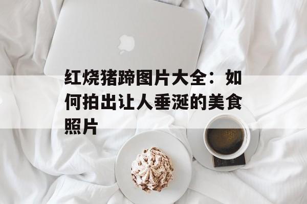 红烧猪蹄图片大全：如何拍出让人垂涎的美食照片-第1张图片-
