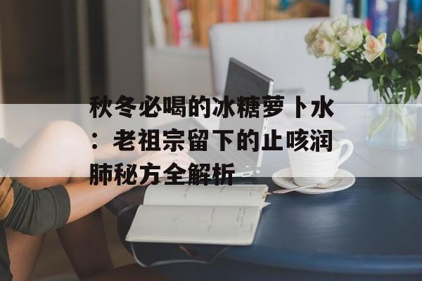 秋冬必喝的冰糖萝卜水：老祖宗留下的止咳润肺秘方全解析-第1张图片-