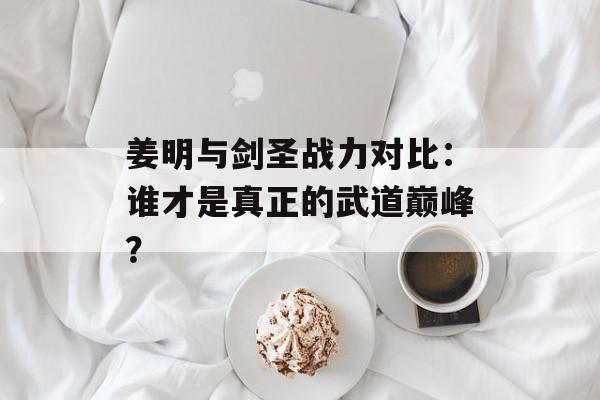 姜明与剑圣战力对比：谁才是真正的武道巅峰？-第1张图片-