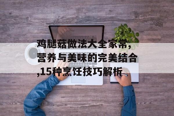 鸡腿菇做法大全家常,营养与美味的完美结合,15种烹饪技巧解析-第1张图片-