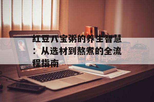 红豆八宝粥的养生智慧：从选材到熬煮的全流程指南-第1张图片-