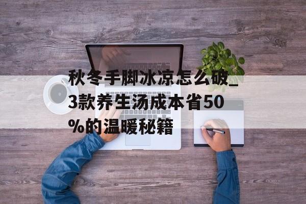 秋冬手脚冰凉怎么破_3款养生汤成本省50%的温暖秘籍-第1张图片-