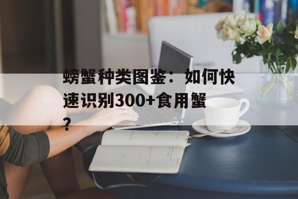 螃蟹种类图鉴：如何快速识别300+食用蟹？-第1张图片-