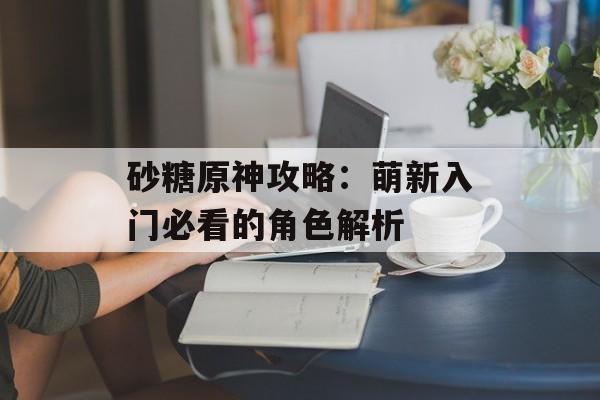砂糖原神攻略：萌新入门必看的角色解析-第1张图片-