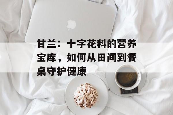 甘兰:十字花科的营养宝库,如何从田间到餐桌守护健康-第1张图片- 甘兰:十字花科的营养宝库,如何从田间到餐桌守护健康-第1张图片-