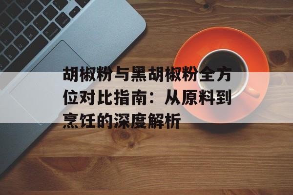 胡椒粉与黑胡椒粉全方位对比指南：从原料到烹饪的深度解析-第1张图片-