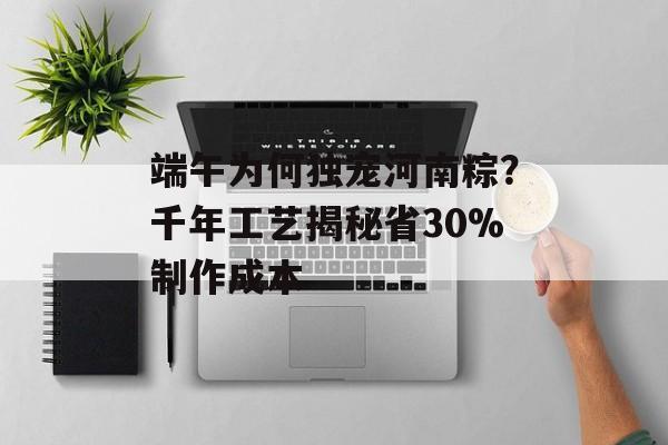 端午为何独宠河南粽？千年工艺揭秘省30%制作成本-第1张图片-