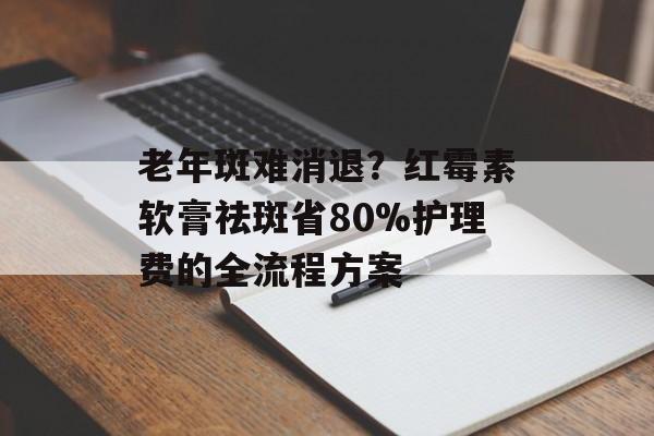 老年斑难消退？红霉素软膏祛斑省80%护理费的全流程方案-第1张图片-