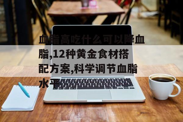 血脂高吃什么可以降血脂,12种黄金食材搭配方案,科学调节血脂水平-第1张图片-