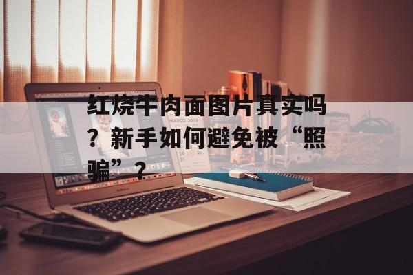 红烧牛肉面图片真实吗？新手如何避免被“照骗”？-第1张图片-