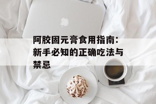 阿胶固元膏食用指南：新手必知的正确吃法与禁忌-第1张图片-