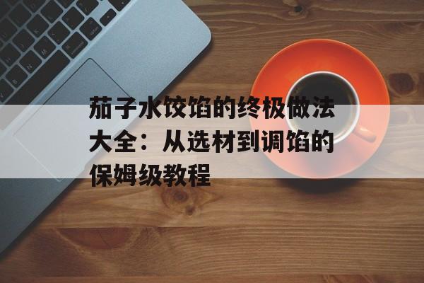 茄子水饺馅的终极做法大全：从选材到调馅的保姆级教程-第1张图片-