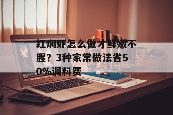 红焖虾怎么做才鲜嫩不腥？3种家常做法省50%调料费-第1张图片-