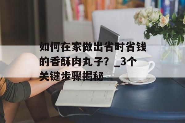 如何在家做出省时省钱的香酥肉丸子?_3个关键步骤揭秘-第1张图片- 如何在家做出省时省钱的香酥肉丸子?_3个关键步骤揭秘-第1张图片-