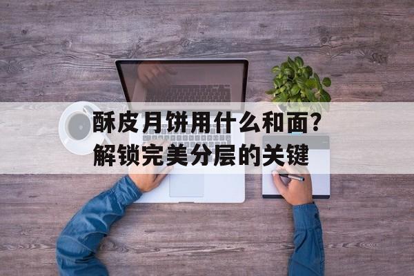 酥皮月饼用什么和面?解锁完美分层的关键-第1张图片- 酥皮月饼用什么和面?解锁完美分层的关键-第1张图片-