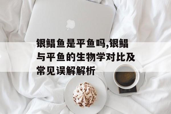 银鲳鱼是平鱼吗,银鲳与平鱼的生物学对比及常见误解解析-第1张图片-