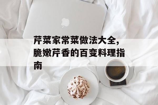 芹菜家常菜做法大全,脆嫩芹香的百变料理指南-第1张图片-