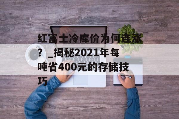红富士冷库价为何连涨?_揭秘2021年每吨省400元的存储技巧-第1张图片- 红富士冷库价为何连涨?_揭秘2021年每吨省400元的存储技巧-第1张图片-