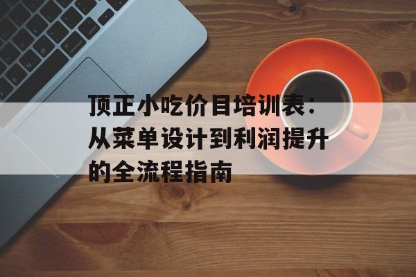 顶正小吃价目培训表：从菜单设计到利润提升的全流程指南-第1张图片-