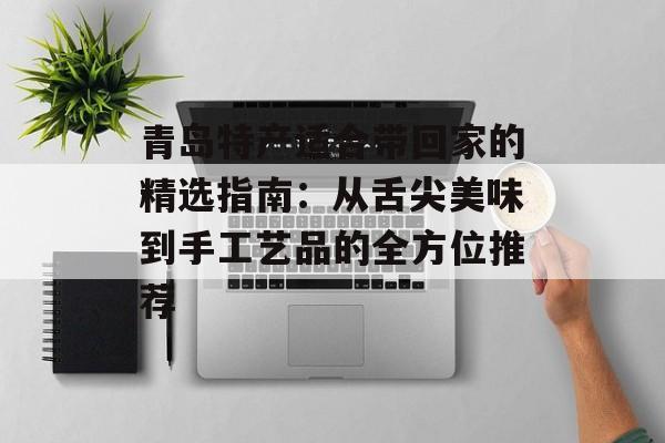 青岛特产适合带回家的精选指南：从舌尖美味到手工艺品的全方位推荐-第1张图片-