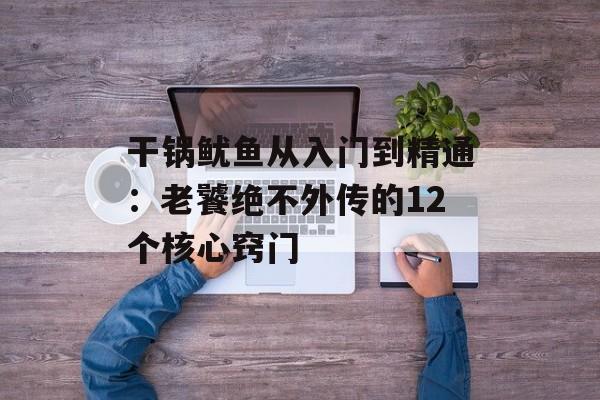 干锅鱿鱼从入门到精通：老饕绝不外传的12个核心窍门-第1张图片-
