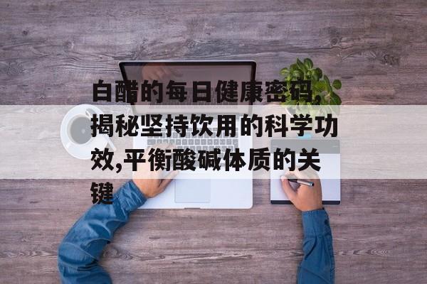 白醋的每日健康密码,揭秘坚持饮用的科学功效,平衡酸碱体质的关键-第1张图片-