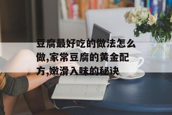 豆腐最好吃的做法怎么做,家常豆腐的黄金配方,嫩滑入味的秘诀-第1张图片-