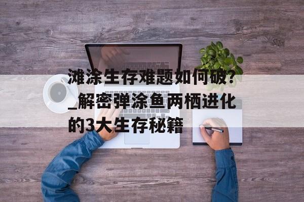 滩涂生存难题如何破？_解密弹涂鱼两栖进化的3大生存秘籍-第1张图片-
