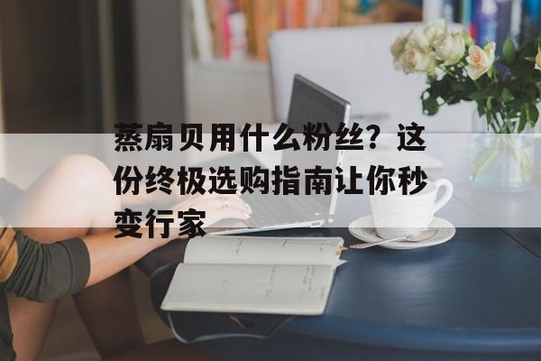 蒸扇贝用什么粉丝？这份终极选购指南让你秒变行家-第1张图片-
