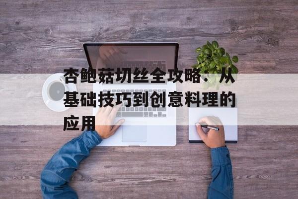 杏鲍菇切丝全攻略：从基础技巧到创意料理的应用-第1张图片-