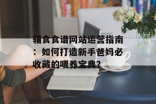 辅食食谱网站运营指南：如何打造新手爸妈必收藏的喂养宝典？-第1张图片-