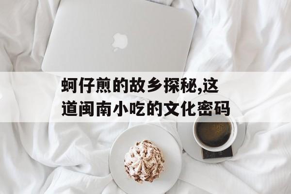 蚵仔煎的故乡探秘,这道闽南小吃的文化密码-第1张图片-