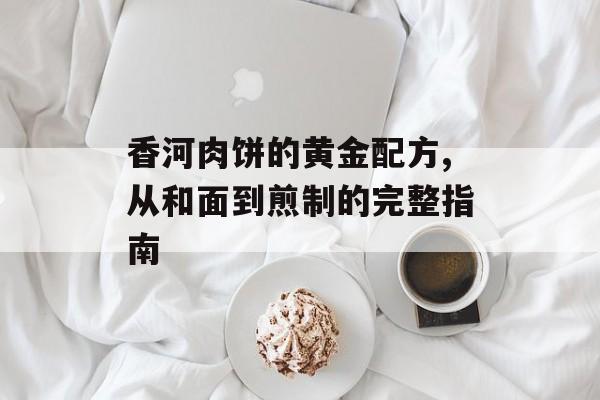 香河肉饼的黄金配方,从和面到煎制的完整指南-第1张图片-