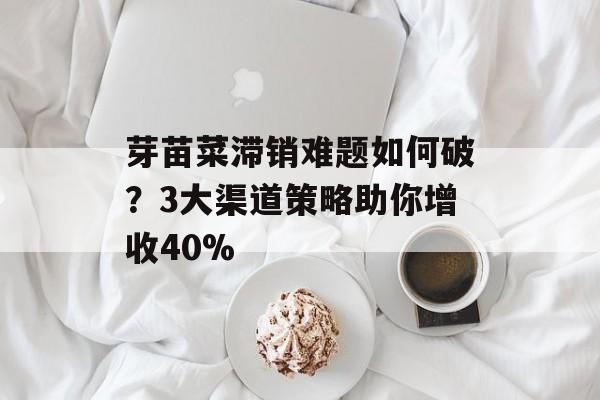 芽苗菜滞销难题如何破？3大渠道策略助你增收40%-第1张图片-