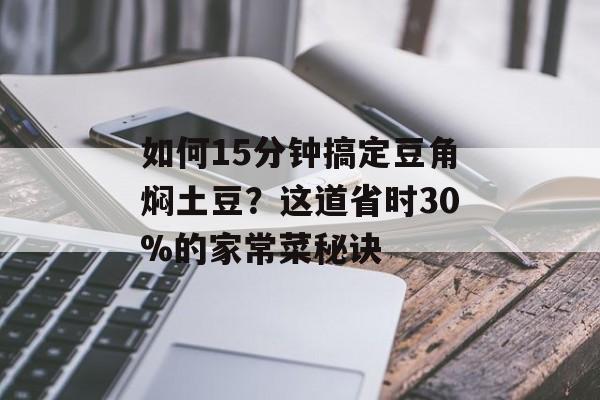 如何15分钟搞定豆角焖土豆？这道省时30%的家常菜秘诀-第1张图片-