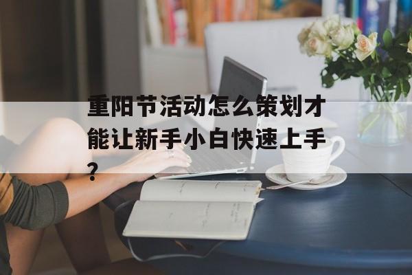 重阳节活动怎么策划才能让新手小白快速上手？-第1张图片-