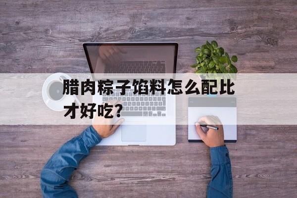腊肉粽子馅料怎么配比才好吃？-第1张图片-