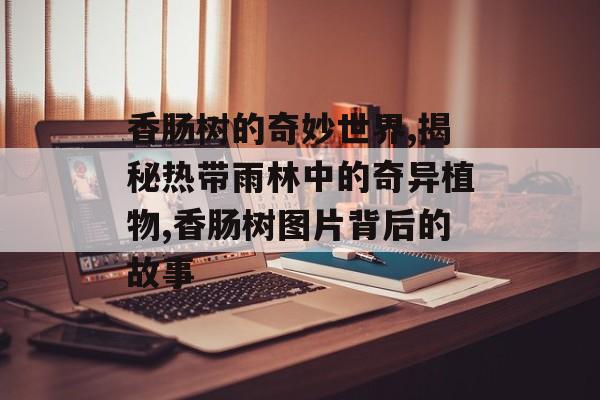 香肠树的奇妙世界,揭秘热带雨林中的奇异植物,香肠树图片背后的故事-第1张图片-