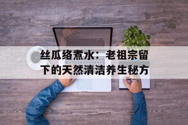 丝瓜络煮水:老祖宗留下的天然清洁养生秘方-第1张图片- 丝瓜络煮水:老祖宗留下的天然清洁养生秘方-第1张图片-